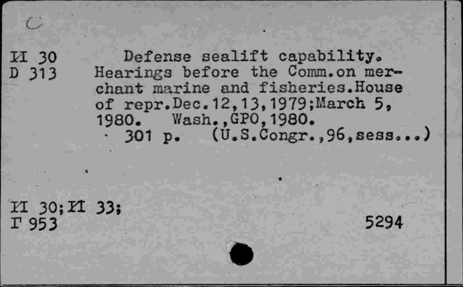 ﻿II 30 D 313
Defense sealift capability® Hearings before the Comm.on merchant marine and fisheries.House of repr.Dec.12,13»1979;March 5» 1980. Wash.,GPO,1980.
• 301 p. (U.S.Congr.,96,sess<»..)
H 30; H 33; r 953
5294